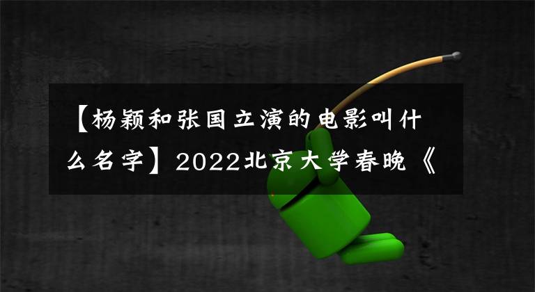 【楊穎和張國立演的電影叫什么名字】2022北京大學春晚《春天出發(fā)》以中國元素歡迎“雙五”