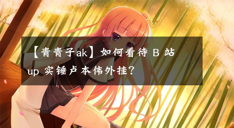 【青青子ak】如何看待 B 站 up 實(shí)錘盧本偉外掛？