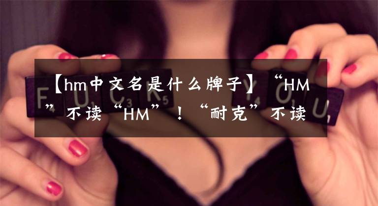 【hm中文名是什么牌子】“HM”不讀“HM”！“耐克”不讀“耐克”！這些牌子你讀對了嗎？