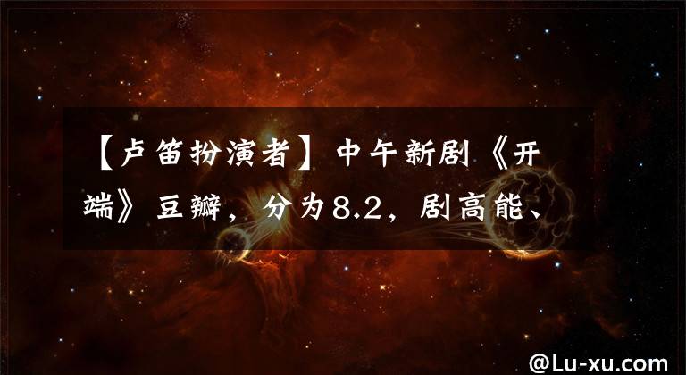 【盧笛扮演者】中午新劇《開端》豆瓣，分為8.2，劇高能、配角三人編了一部劇。