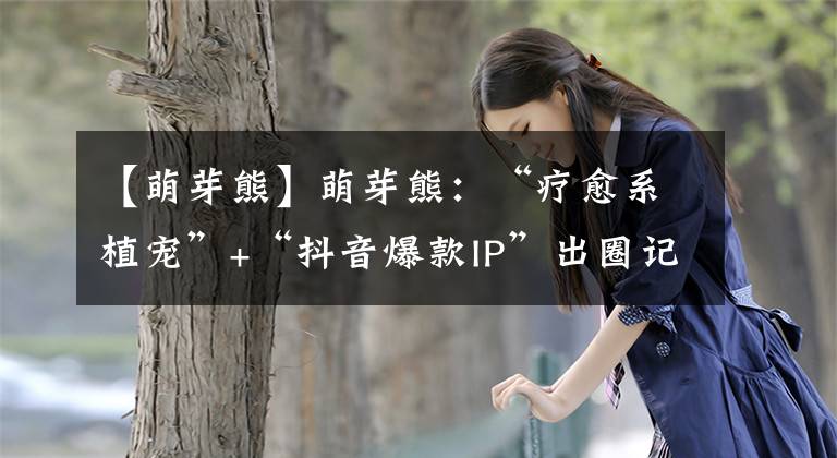 【萌芽熊】萌芽熊：“療愈系植寵”+“抖音爆款I(lǐng)P”出圈記