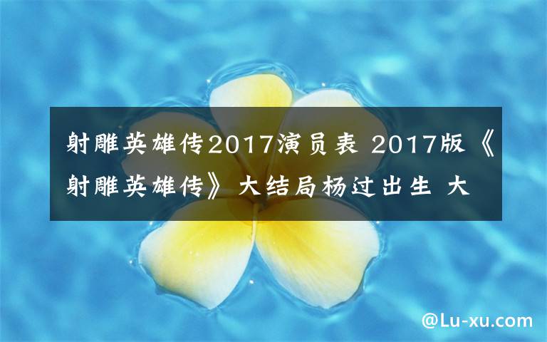 射雕英雄傳2017演員表 2017版《射雕英雄傳》大結(jié)局楊過(guò)出生 大結(jié)局及分集劇情介紹