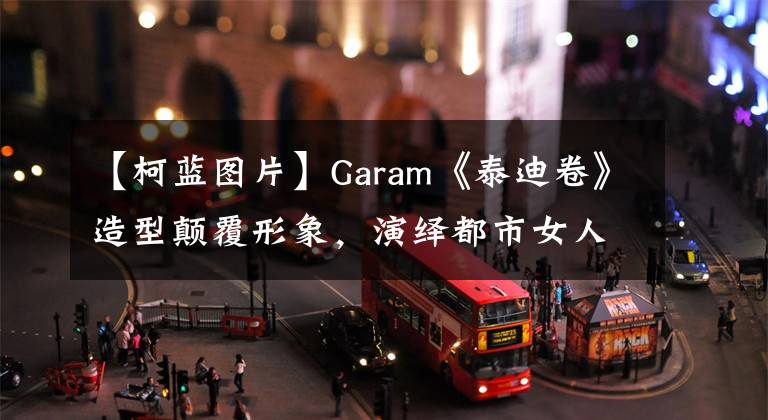 【柯藍(lán)圖片】Garam《泰迪卷》造型顛覆形象，演繹都市女人。