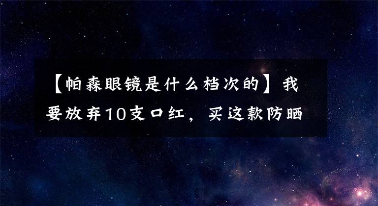 【帕森眼鏡是什么檔次的】我要放棄10支口紅，買這款防曬霜！