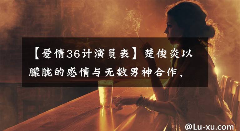 【愛情36計演員表】楚俊炎以朦朧的感情與無數(shù)男神合作，為什么沒有擦出愛情的火花？