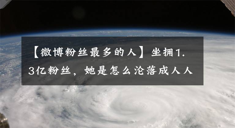 【微博粉絲最多的人】坐擁1.3億粉絲，她是怎么淪落成人人生厭的？