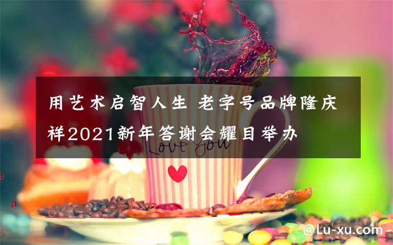 用藝術(shù)啟智人生 老字號品牌隆慶祥2021新年答謝會耀目舉辦