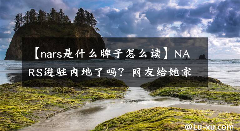 【nars是什么牌子怎么讀】NARS進駐內(nèi)地了嗎？網(wǎng)友給她家臟化妝品起名字也傷透了心！