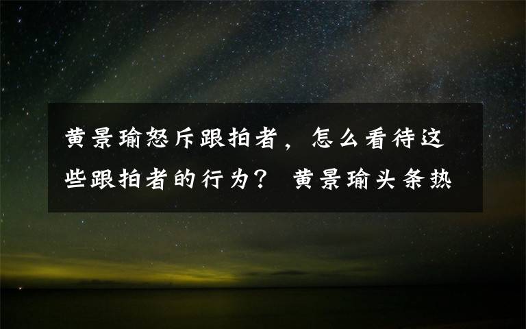 黃景瑜怒斥跟拍者，怎么看待這些跟拍者的行為？ 黃景瑜頭條熱搜榜