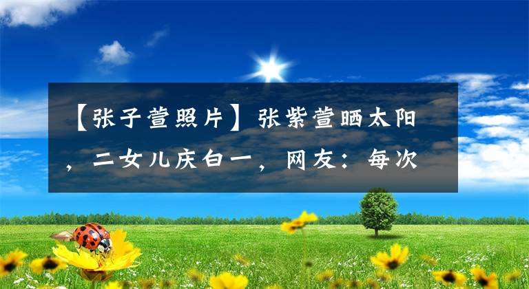 【張子萱照片】張紫萱曬太陽，二女兒慶白一，網(wǎng)友：每次看的時候好像都不是同一個人。