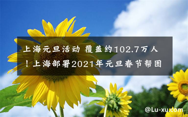 上海元旦活動(dòng) 覆蓋約102.7萬(wàn)人！上海部署2021年元旦春節(jié)幫困送溫暖活動(dòng)