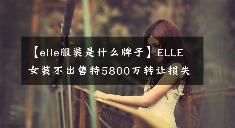 【elle服裝是什么牌子】ELLE女裝不出售特5800萬轉(zhuǎn)讓損失子公司李舜臣的服裝。