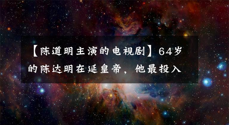 【陳道明主演的電視劇】64歲的陳達(dá)明在延皇帝，他最投入，車直接灑在其他演員的臉上。