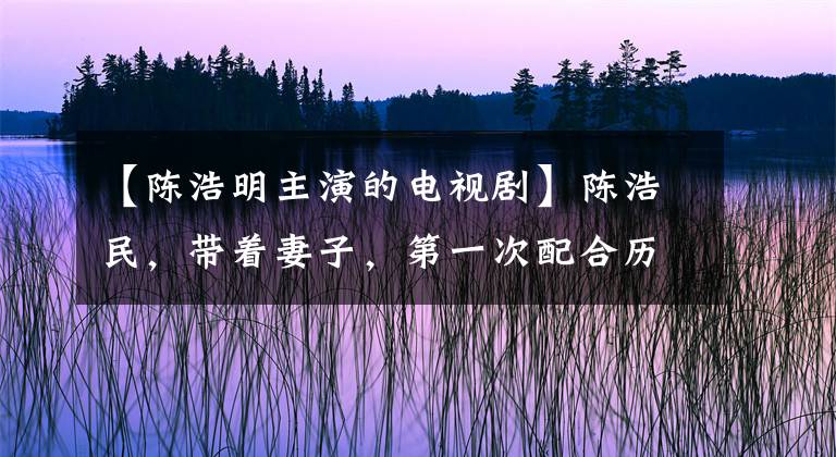 【陳浩明主演的電視劇】陳浩民，帶著妻子，第一次配合歷史劇甜蜜夫婦，導(dǎo)演了《先協(xié)定》