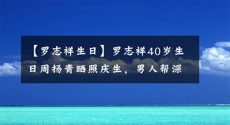 【羅志祥生日】羅志祥40歲生日周揚(yáng)青曬照慶生，男人幫深夜發(fā)文祝福