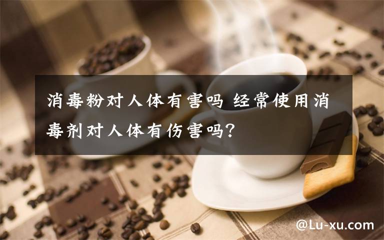 消毒粉對人體有害嗎 經常使用消毒劑對人體有傷害嗎？