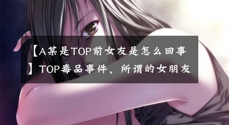 【A某是TOP前女友是怎么回事】TOP毒品事件，所謂的女朋友韓瑞希引誘，內(nèi)心不穩(wěn)定，等等。