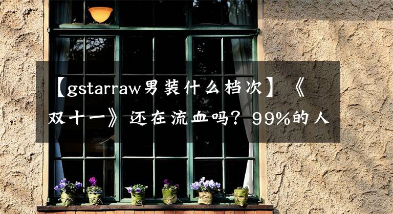 【gstarraw男裝什么檔次】《雙十一》還在流血嗎？99%的人不知道自己被騙了。