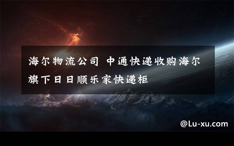 海爾物流公司 中通快遞收購(gòu)海爾旗下日日順樂(lè)家快遞柜