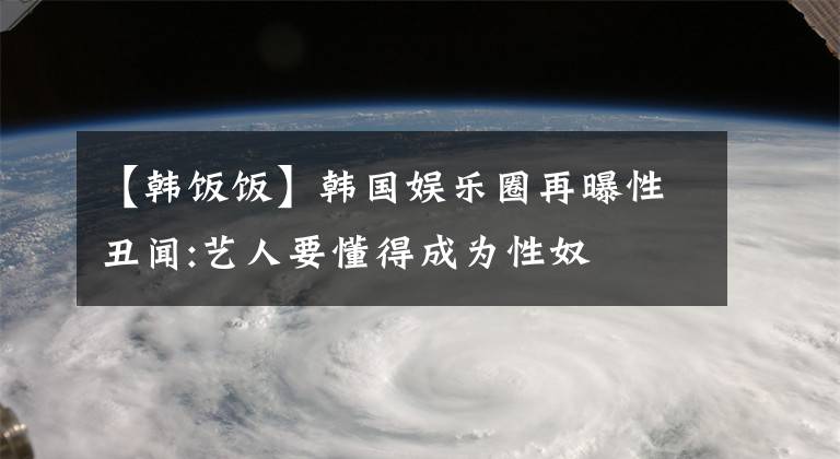 【韓飯飯】韓國娛樂圈再曝性丑聞:藝人要懂得成為性奴