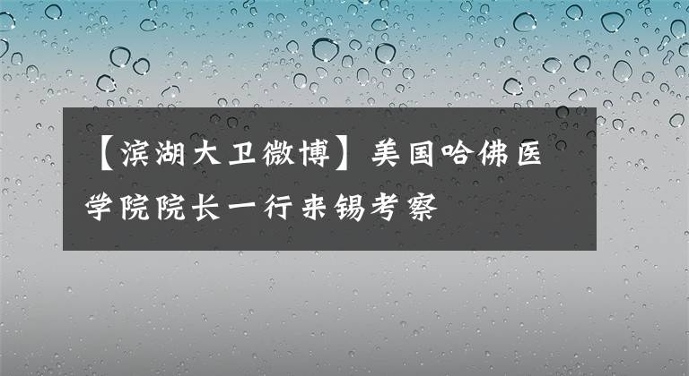 【濱湖大衛(wèi)微博】美國哈佛醫(yī)學(xué)院院長一行來錫考察