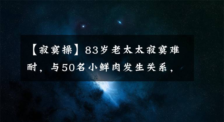 【寂寞操】83歲老太太寂寞難耐，與50名小鮮肉發(fā)生關(guān)系，最小的才18歲