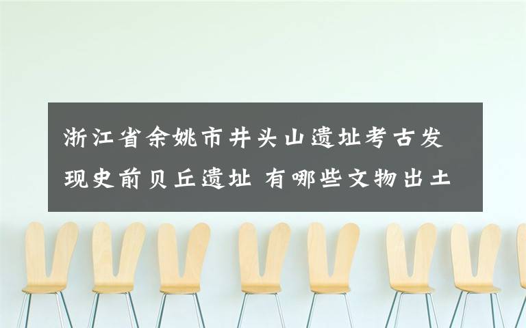 浙江省余姚市井頭山遺址考古發(fā)現(xiàn)史前貝丘遺址 有哪些文物出土