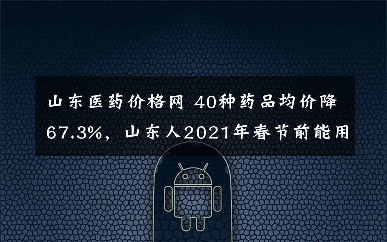 山東醫(yī)藥價格網(wǎng) 40種藥品均價降67.3%，山東人2021年春節(jié)前能用上這些降價藥