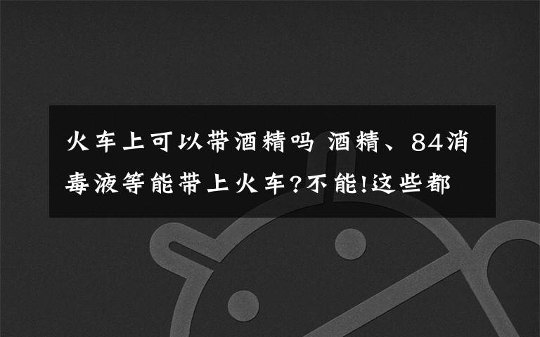 火車上可以帶酒精嗎 酒精、84消毒液等能帶上火車?不能!這些都屬于違禁攜帶品