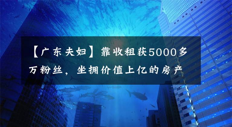 【廣東夫婦】靠收租獲5000多萬粉絲，坐擁價值上億的房產(chǎn)，廣東夫婦究竟有多牛