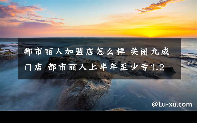 都市麗人加盟店怎么樣 關閉九成門店 都市麗人上半年至少虧1.2億元