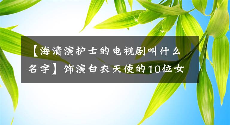 【海清演護(hù)士的電視劇叫什么名字】飾演白衣天使的10位女演員：趙美專業(yè)，通麗雅溫柔，張柏芝最經(jīng)典。