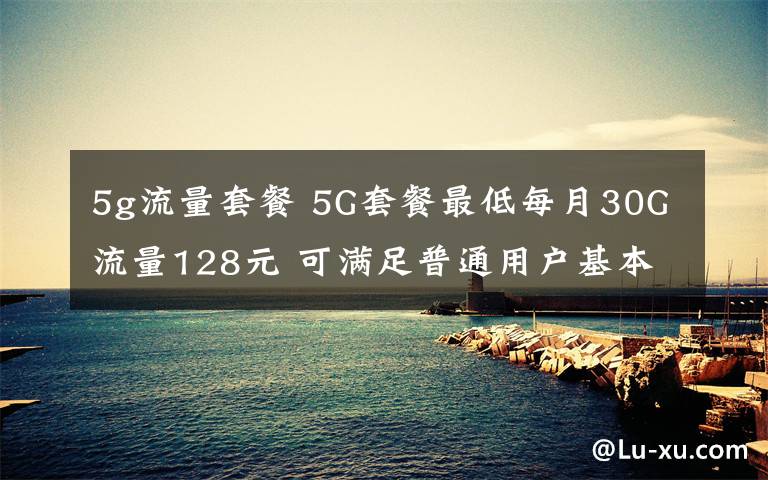 5g流量套餐 5G套餐最低每月30G流量128元 可滿足普通用戶基本需求