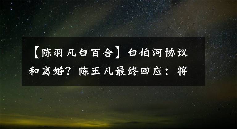 【陳羽凡白百合】白伯河協(xié)議和離婚？陳玉凡最終回應(yīng)：將無限退出娛樂圈。