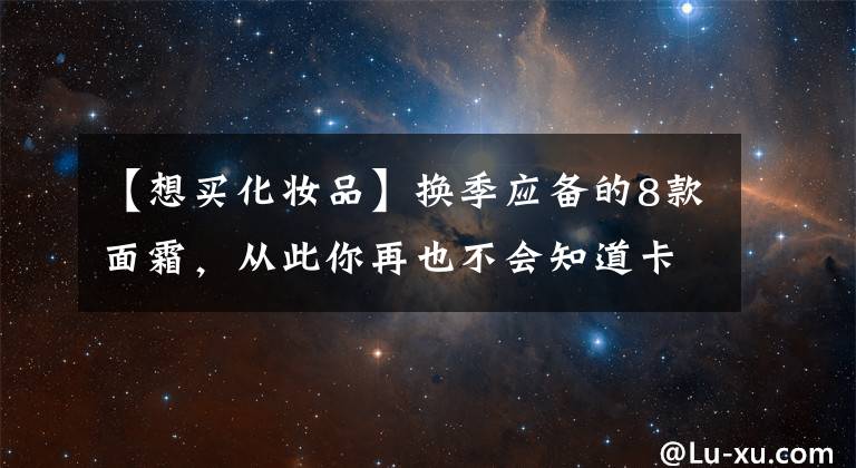 【想買(mǎi)化妝品】換季應(yīng)備的8款面霜，從此你再也不會(huì)知道卡粉為何物