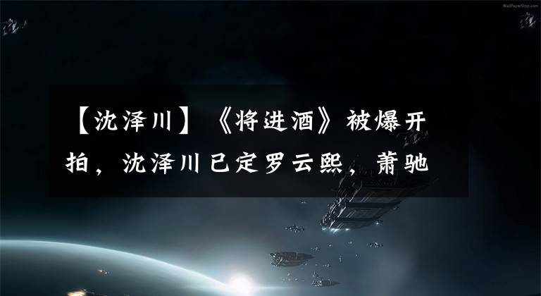 【沈澤川】《將進(jìn)酒》被爆開拍，沈澤川已定羅云熙，蕭馳野暫定陳若軒