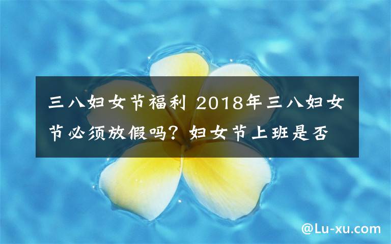 三八婦女節(jié)福利 2018年三八婦女節(jié)必須放假嗎？婦女節(jié)上班是否有加班費