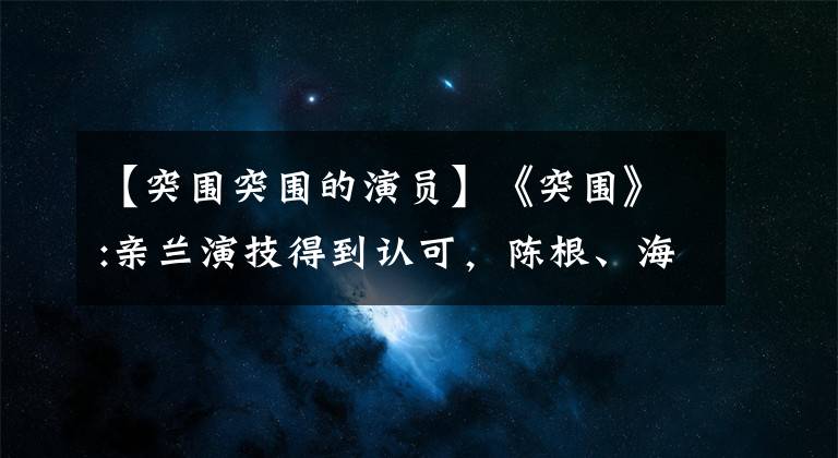 【突圍突圍的演員】《突圍》:親蘭演技得到認可，陳根、海美娟的臉失明的觀眾愚蠢地分辨不出來。