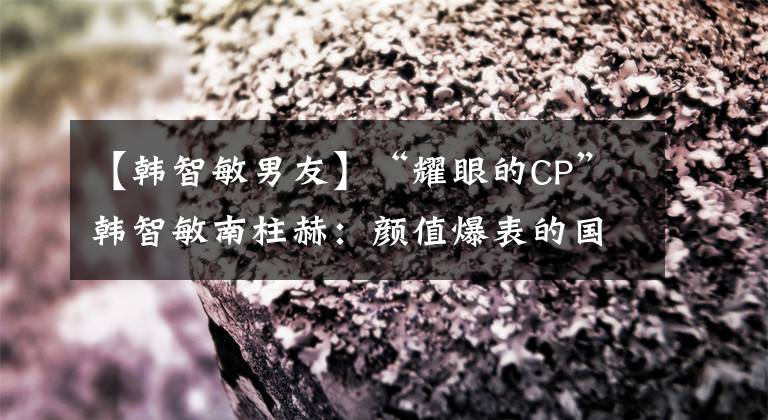 【韓智敏男友】“耀眼的CP”韓智敏南柱赫：顏值爆表的國(guó)民男朋友和純天然美人