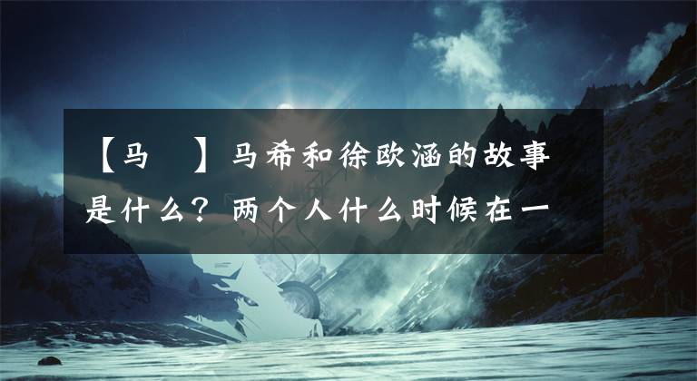 【馬頔】馬希和徐歐涵的故事是什么？兩個人什么時候在一起的現(xiàn)狀分手了？