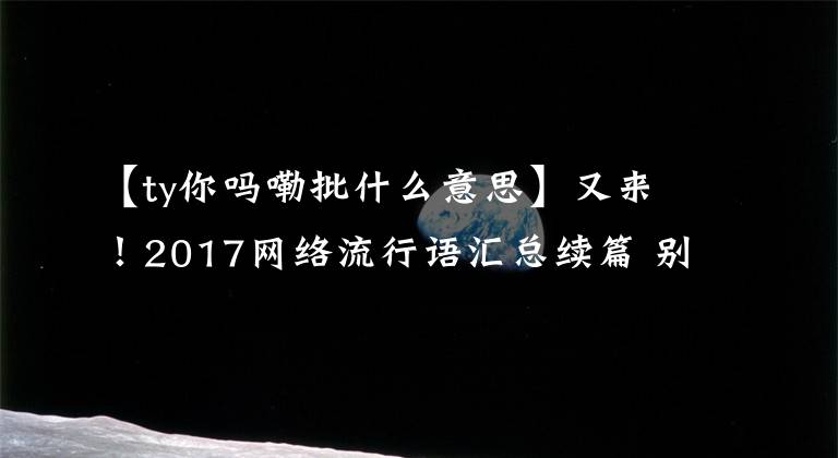 【ty你嗎嘞批什么意思】又來！2017網(wǎng)絡流行語匯總續(xù)篇 別再跟我提“打Call”