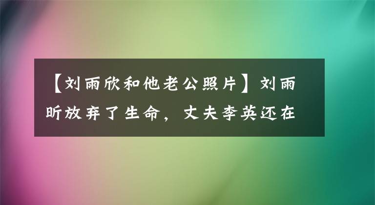 【劉雨欣和他老公照片】劉雨昕放棄了生命，丈夫李英還在和別人糾纏！