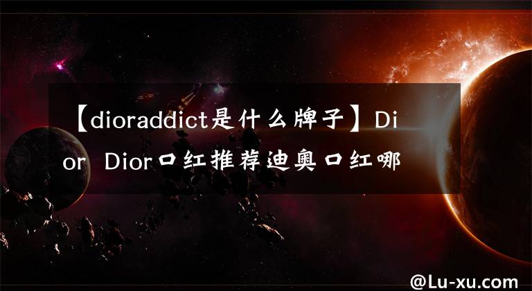 【dioraddict是什么牌子】Dior  Dior口紅推薦迪奧口紅哪個最受歡迎？