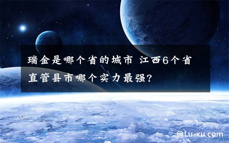 瑞金是哪個(gè)省的城市 江西6個(gè)省直管縣市哪個(gè)實(shí)力最強(qiáng)?