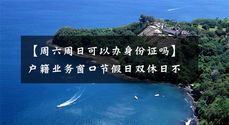 【周六周日可以辦身份證嗎】戶籍業(yè)務(wù)窗口節(jié)假日雙休日不打烊