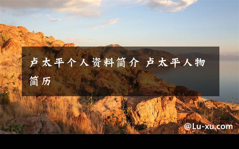 盧太平個(gè)人資料簡介 盧太平人物簡歷