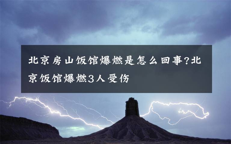 北京房山飯館爆燃是怎么回事?北京飯館爆燃3人受傷