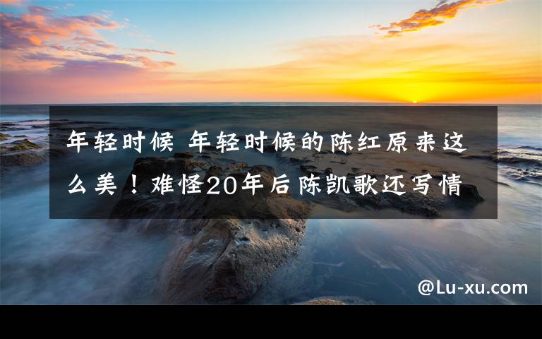 年輕時(shí)候 年輕時(shí)候的陳紅原來(lái)這么美！難怪20年后陳凱歌還寫(xiě)情書(shū)給她了