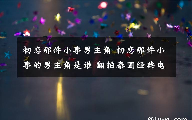 初戀那件小事男主角 初戀那件小事的男主角是誰 翻拍泰國經典電影令人期待