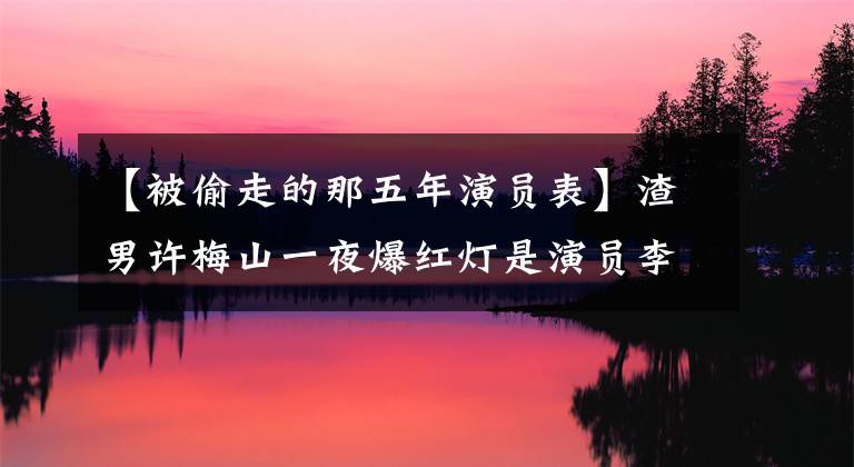 【被偷走的那五年演員表】渣男許梅山一夜爆紅燈是演員李澤峰14年的無(wú)聲等待